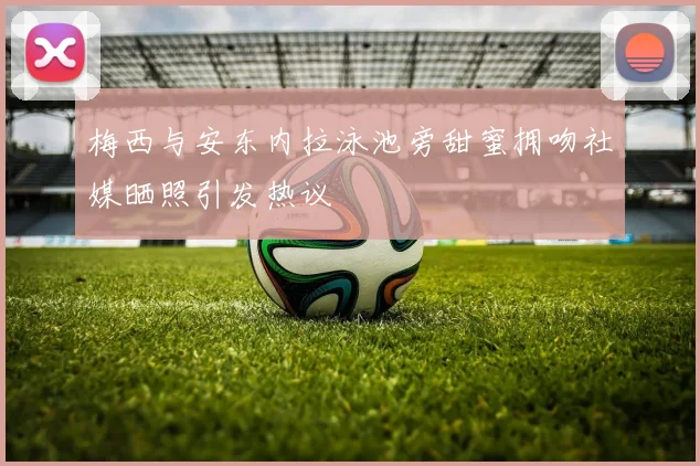 梅西与安东内拉泳池旁甜蜜拥吻社媒晒照引发热议