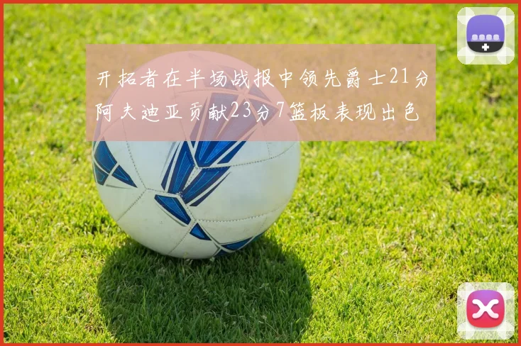 开拓者在半场战报中领先爵士21分阿夫迪亚贡献23分7篮板表现出色