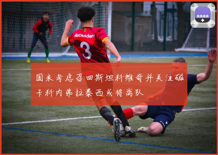国米考虑召回斯坦科维奇并关注磁卡科内弗拉泰西或将离队