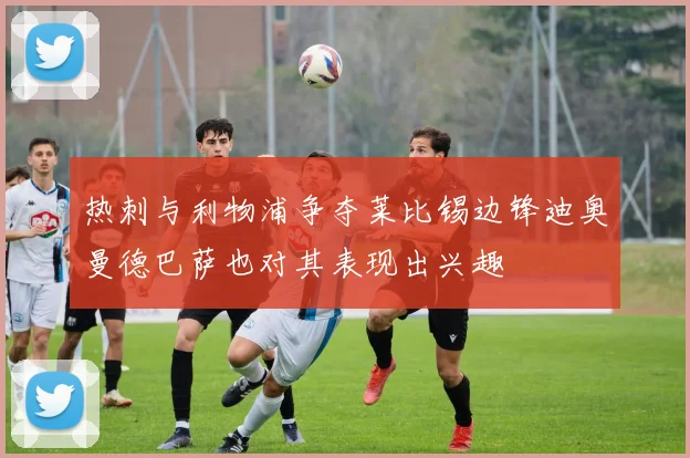 热刺与利物浦争夺莱比锡边锋迪奥曼德巴萨也对其表现出兴趣