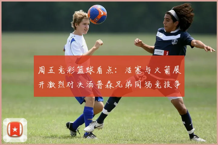 周五竞彩篮球看点：活塞与火箭展开激烈对决汤普森兄弟同场竞技争夺荣耀