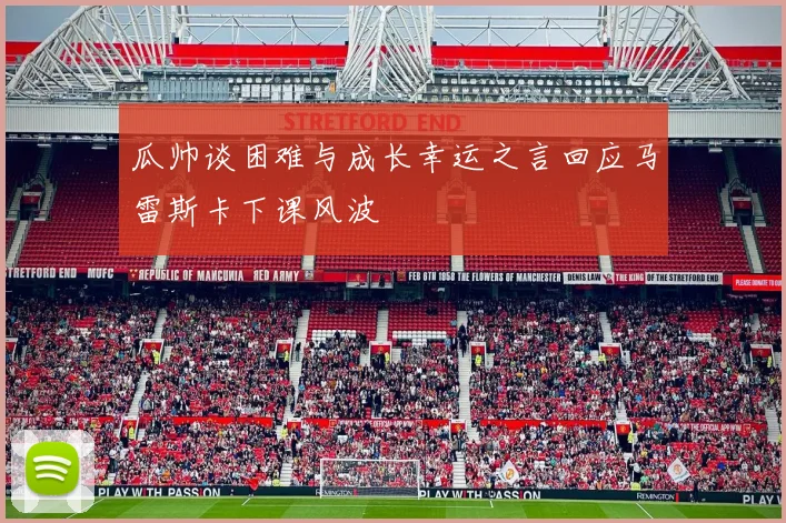 瓜帅谈困难与成长幸运之言回应马雷斯卡下课风波