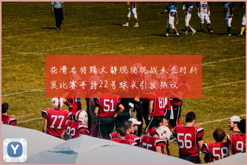 花滑名将隋文静现场观战米兰对科莫比赛手持22号球衣引发热议