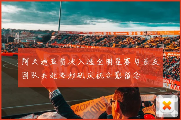 阿夫迪亚首次入选全明星赛与亲友团队共赴洛杉矶庆祝合影留念