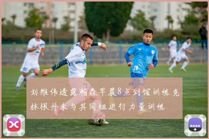 刘维伟透露瀚森早晨8点到馆训练克林根并未与其同组进行力量训练