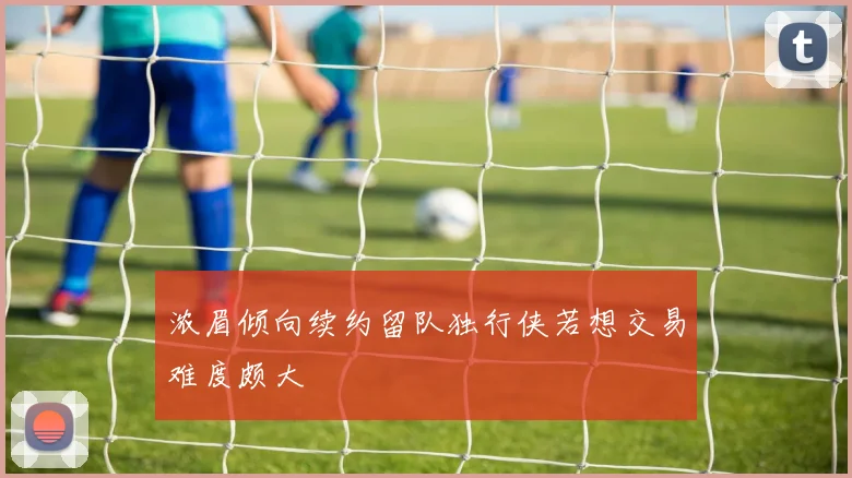 浓眉倾向续约留队独行侠若想交易难度颇大