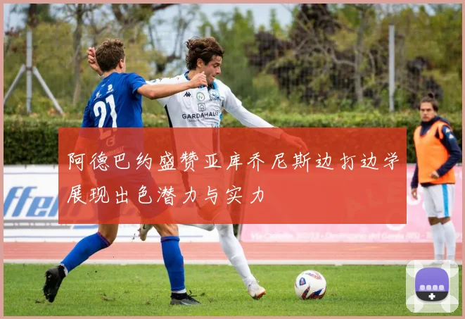 阿德巴约盛赞亚库乔尼斯边打边学展现出色潜力与实力