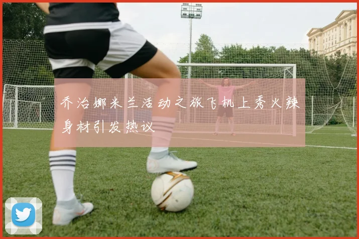 乔治娜米兰活动之旅飞机上秀火辣身材引发热议