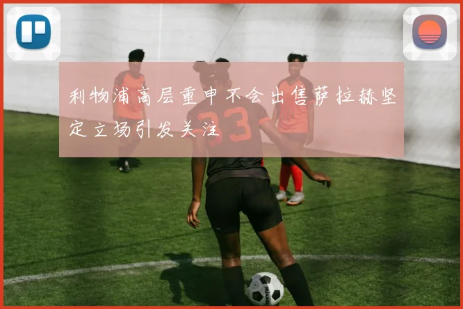 利物浦高层重申不会出售萨拉赫坚定立场引发关注