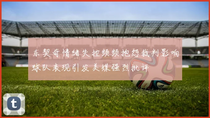 东契奇情绪失控频频抱怨裁判影响球队表现引发美媒强烈批评
