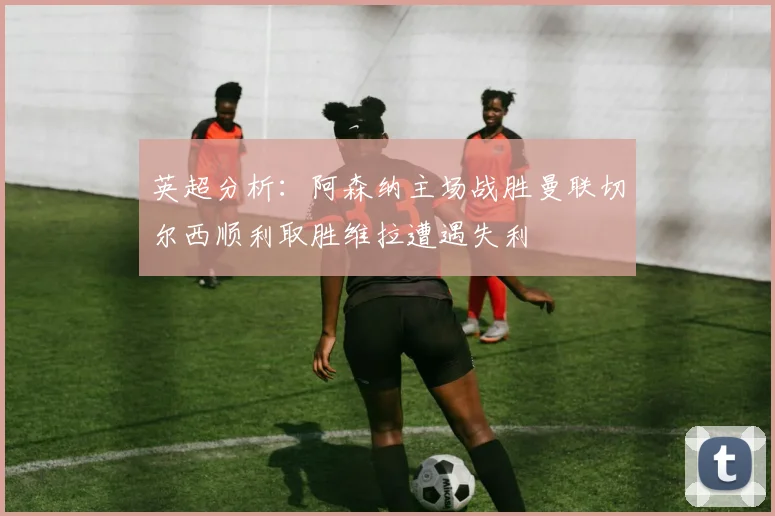 英超分析：阿森纳主场战胜曼联切尔西顺利取胜维拉遭遇失利