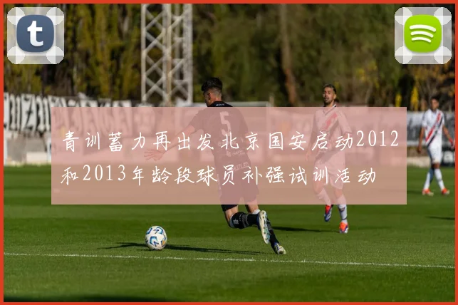 青训蓄力再出发北京国安启动2012和2013年龄段球员补强试训活动