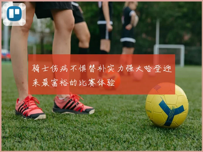 骑士伤病不惧替补实力强大哈登迎来最富裕的比赛体验