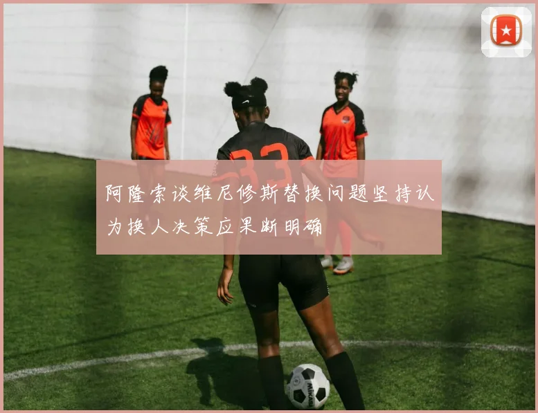 阿隆索谈维尼修斯替换问题坚持认为换人决策应果断明确