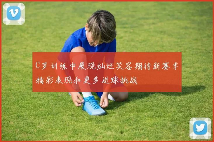 C罗训练中展现灿烂笑容期待新赛季精彩表现和更多进球挑战