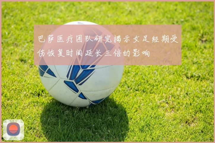 巴萨医疗团队研究揭示女足经期受伤恢复时间延长三倍的影响