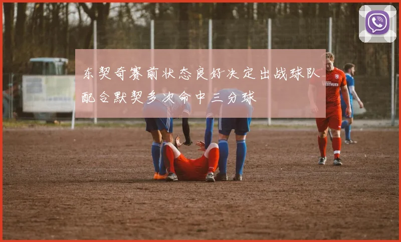 东契奇赛前状态良好决定出战球队配合默契多次命中三分球