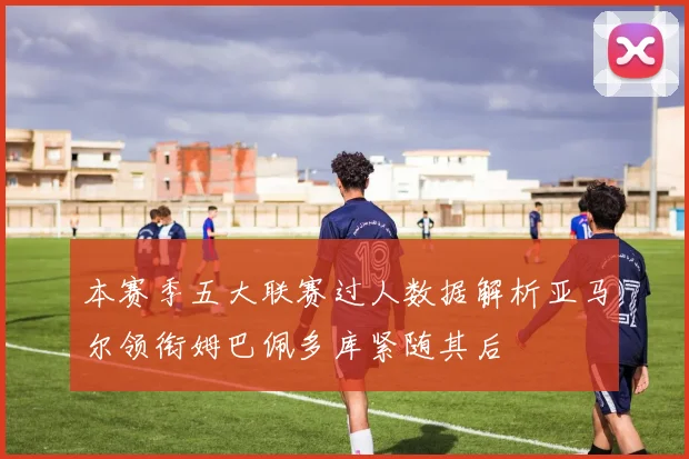 本赛季五大联赛过人数据解析亚马尔领衔姆巴佩多库紧随其后
