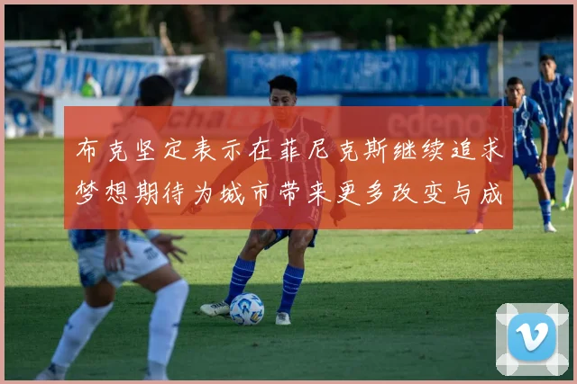 布克坚定表示在菲尼克斯继续追求梦想期待为城市带来更多改变与成就