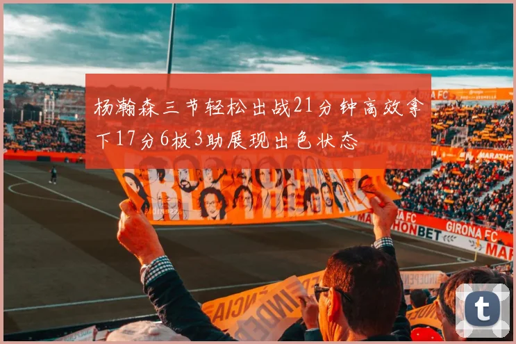 杨瀚森三节轻松出战21分钟高效拿下17分6板3助展现出色状态