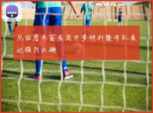 厄兹詹冬窗或离开多特科隆母队表达强烈兴趣