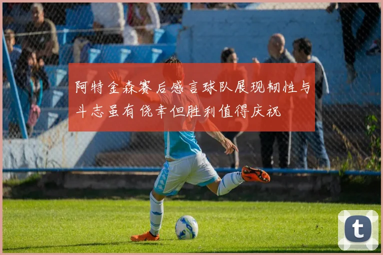 阿特金森赛后感言球队展现韧性与斗志虽有侥幸但胜利值得庆祝