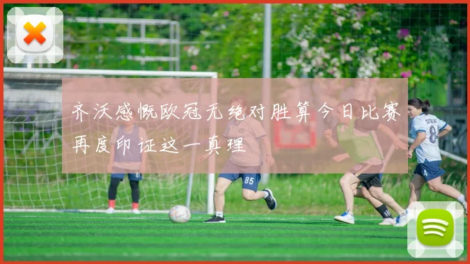 齐沃感慨欧冠无绝对胜算今日比赛再度印证这一真理