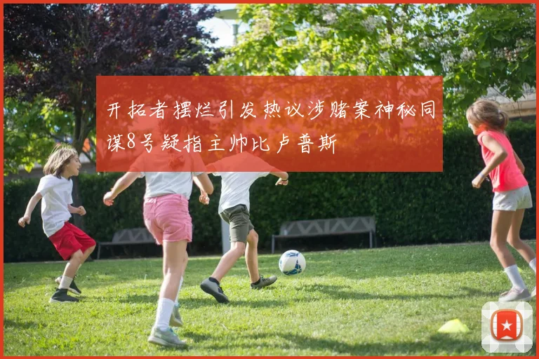 开拓者摆烂引发热议涉赌案神秘同谋8号疑指主帅比卢普斯