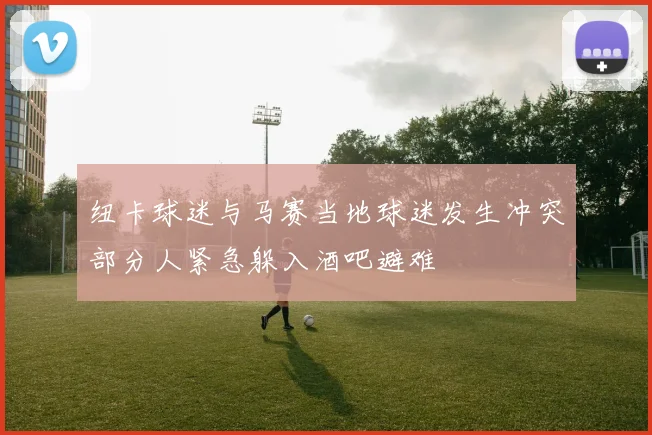 纽卡球迷与马赛当地球迷发生冲突部分人紧急躲入酒吧避难