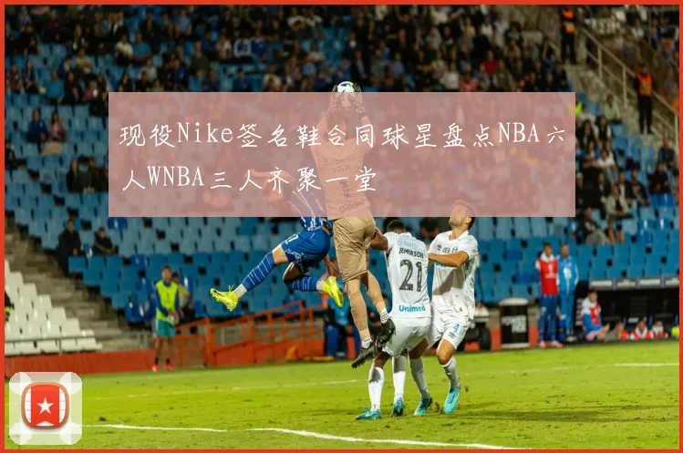 现役Nike签名鞋合同球星盘点NBA六人WNBA三人齐聚一堂