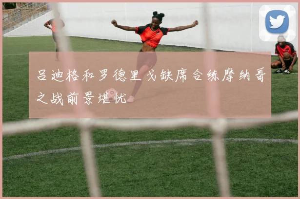 吕迪格和罗德里戈缺席合练摩纳哥之战前景堪忧