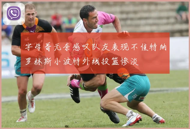 字母哥无奈感叹队友表现不佳特纳罗林斯小波特外线投篮惨淡