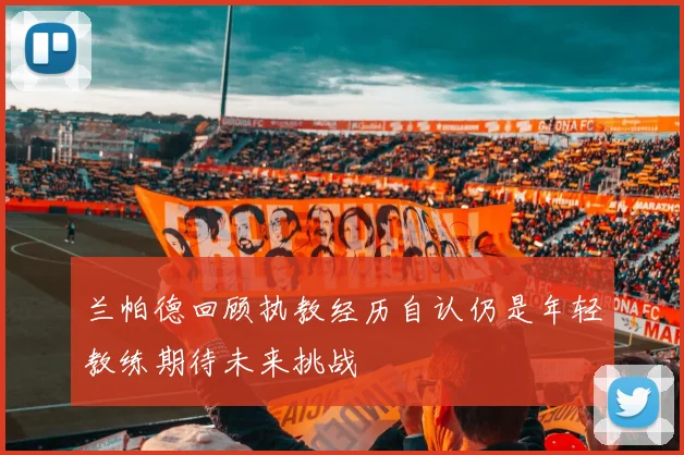 兰帕德回顾执教经历自认仍是年轻教练期待未来挑战
