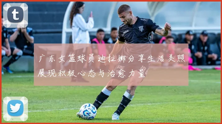 广东女篮球员迪拉娜分享生活美照展现积极心态与治愈力量