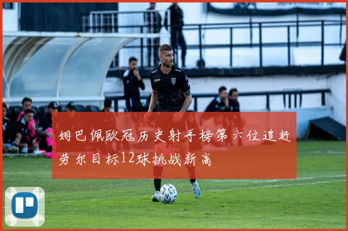 姆巴佩欧冠历史射手榜第六位追赶劳尔目标12球挑战新高