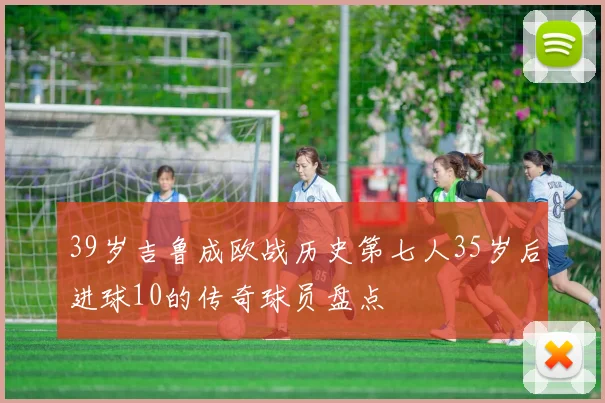 39岁吉鲁成欧战历史第七人35岁后进球10的传奇球员盘点