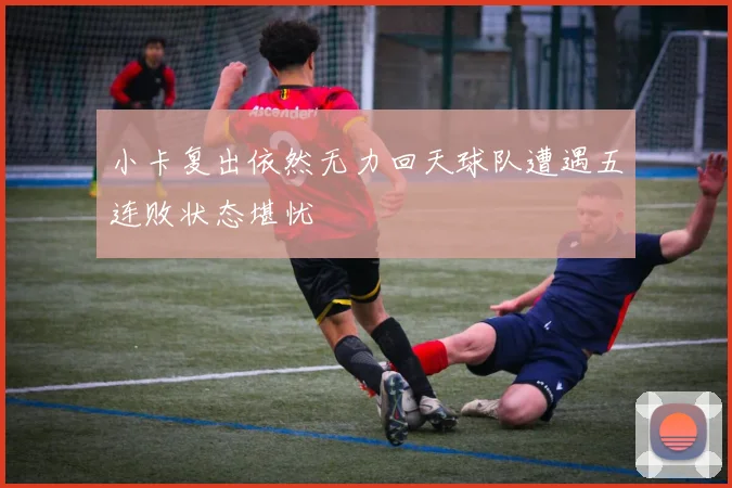 小卡复出依然无力回天球队遭遇五连败状态堪忧