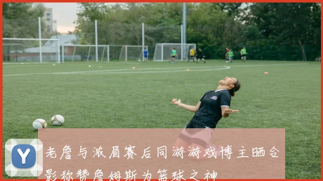 老詹与浓眉赛后同游游戏博主晒合影称赞詹姆斯为篮球之神