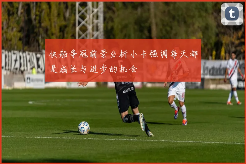 快船争冠前景分析小卡强调每天都是成长与进步的机会