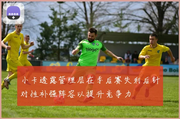 小卡透露管理层在季后赛失利后针对性补强阵容以提升竞争力