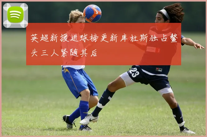 英超新援进球榜更新库杜斯独占鳌头三人紧随其后