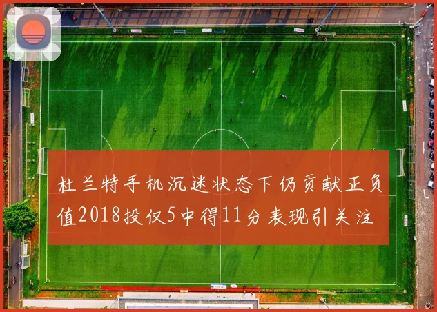 杜兰特手机沉迷状态下仍贡献正负值2018投仅5中得11分表现引关注