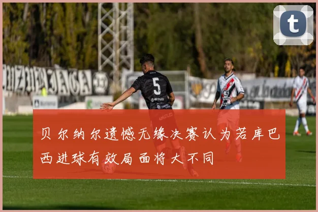 贝尔纳尔遗憾无缘决赛认为若库巴西进球有效局面将大不同