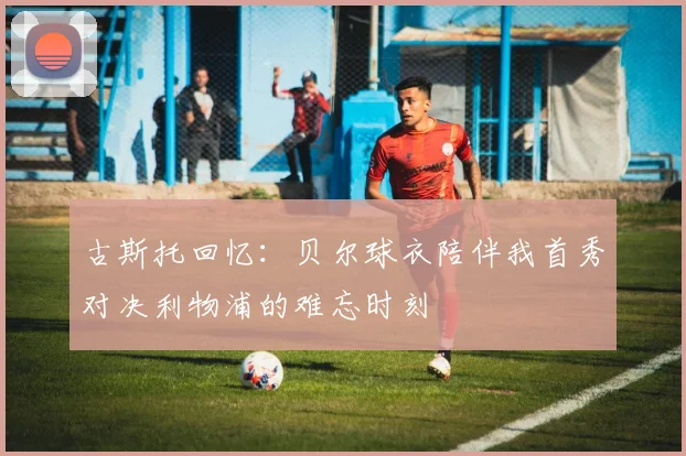 古斯托回忆：贝尔球衣陪伴我首秀对决利物浦的难忘时刻