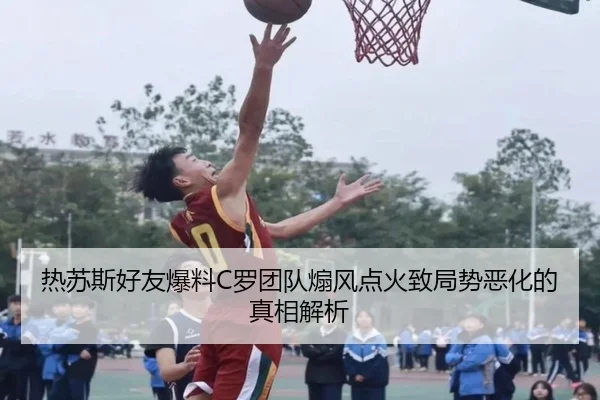 热苏斯好友爆料C罗团队煽风点火致局势恶化的真相解析